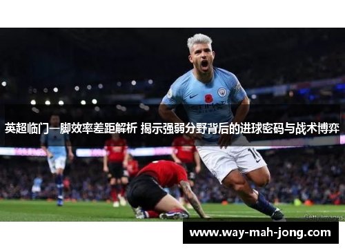 英超临门一脚效率差距解析 揭示强弱分野背后的进球密码与战术博弈