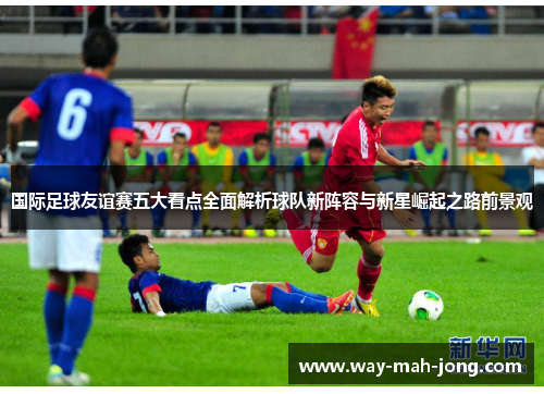 国际足球友谊赛五大看点全面解析球队新阵容与新星崛起之路前景观
