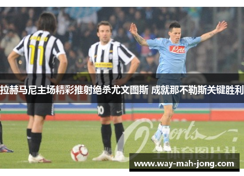 拉赫马尼主场精彩推射绝杀尤文图斯 成就那不勒斯关键胜利 拉赫马尼主场精彩推射绝杀尤文图斯 成就那不勒斯关键胜利