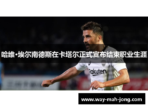 哈维·埃尔南德斯在卡塔尔正式宣布结束职业生涯 哈维·埃尔南德斯在卡塔尔正式宣布结束职业生涯