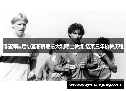 阿塞拜疆足协宣布解雇意大利籍主教练 结束三年执教历程 阿塞拜疆足协宣布解雇意大利籍主教练 结束三年执教历程