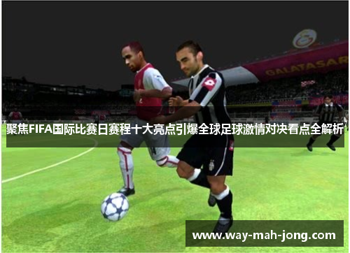 聚焦FIFA国际比赛日赛程十大亮点引爆全球足球激情对决看点全解析 聚焦FIFA国际比赛日赛程十大亮点引爆全球足球激情对决看点全解析